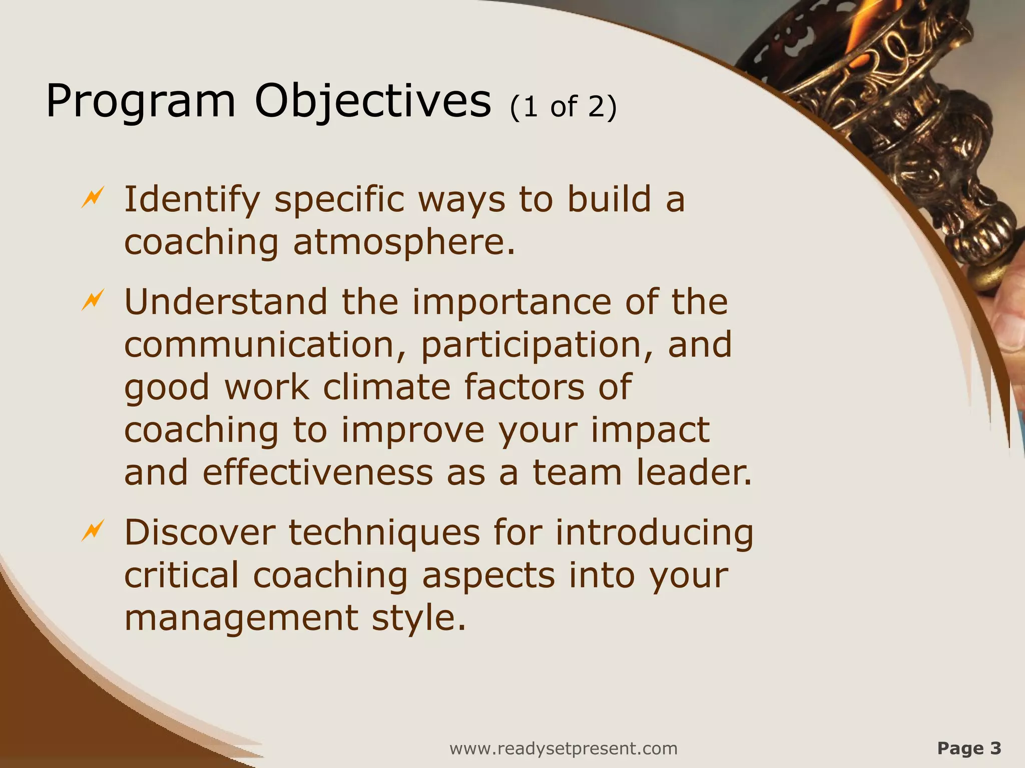 Program Objectives           (1 of 2)


    Identify specific ways to build a
     coaching atmosphere.
    Understand the importance of the
     communication, participation, and
     good work climate factors of
     coaching to improve your impact
     and effectiveness as a team leader.
    Discover techniques for introducing
     critical coaching aspects into your
     management style.


                        www.readysetpresent.com   Page 3
 