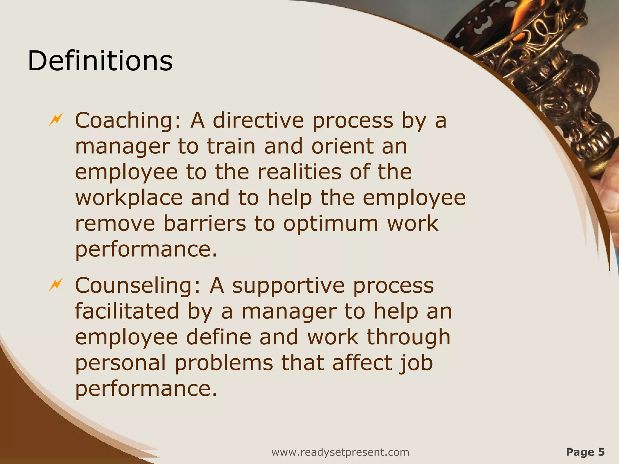 Definitions
    Coaching: A directive process by a
     manager to train and orient an
     employee to the realities of the
     workplace and to help the employee
     remove barriers to optimum work
     performance.
    Counseling: A supportive process
     facilitated by a manager to help an
     employee define and work through
     personal problems that affect job
     performance.

                       www.readysetpresent.com   Page 5
 