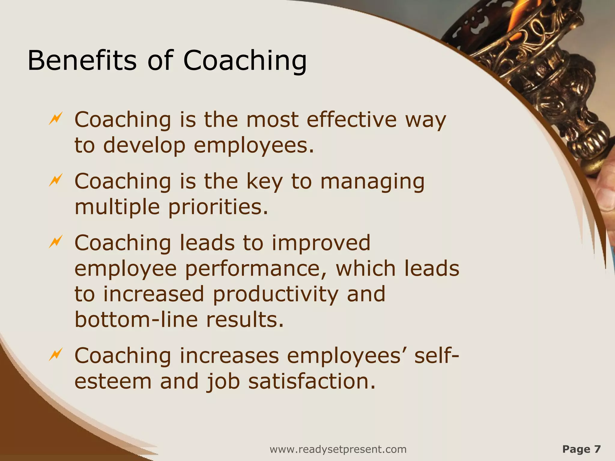 Benefits of Coaching
    Coaching is the most effective way
     to develop employees.
    Coaching is the key to managing
     multiple priorities.
    Coaching leads to improved
     employee performance, which leads
     to increased productivity and
     bottom-line results.
    Coaching increases employees’ self-
     esteem and job satisfaction.


                      www.readysetpresent.com   Page 7
 