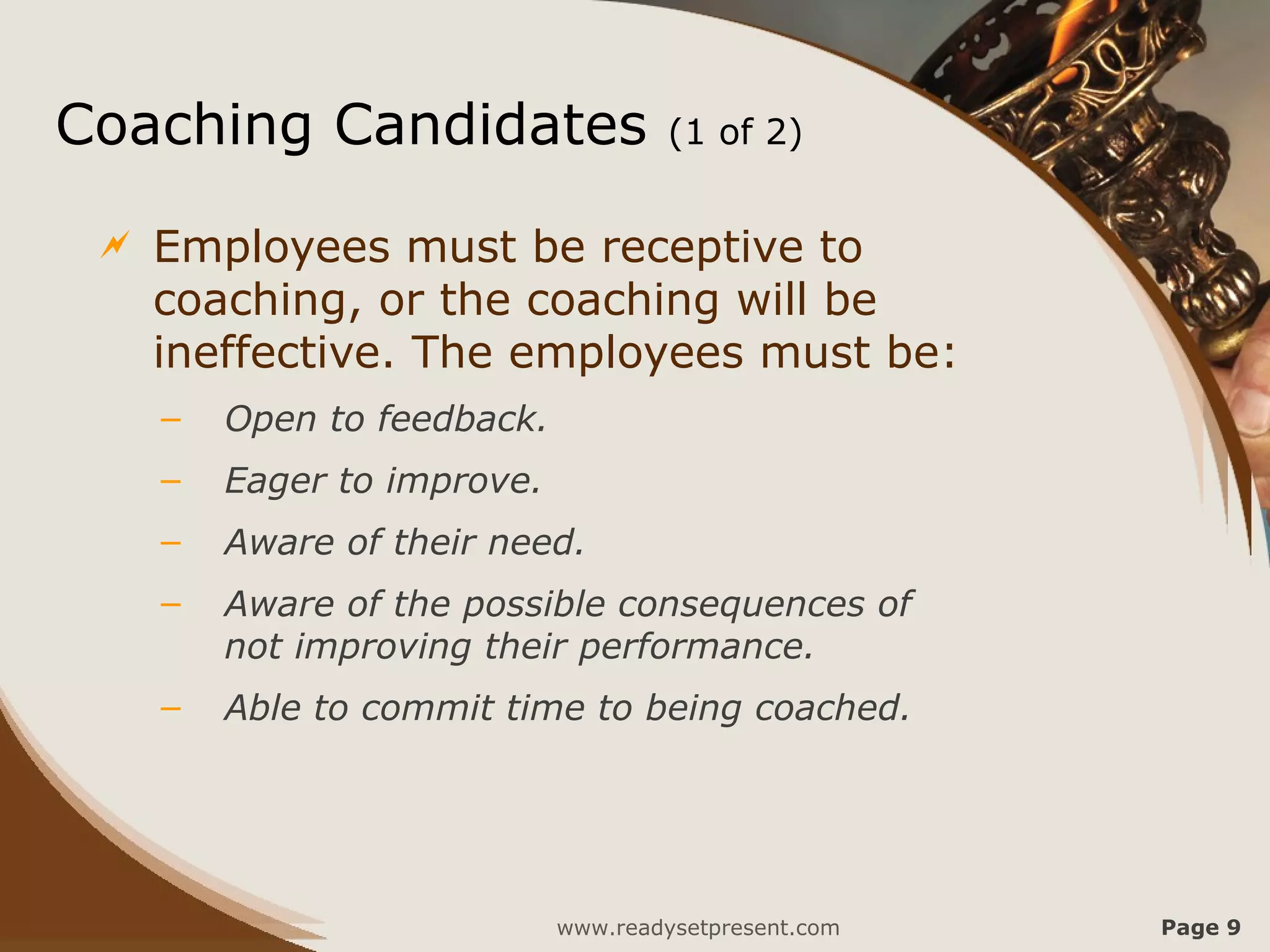Coaching Candidates                   (1 of 2)


    Employees must be receptive to
     coaching, or the coaching will be
     ineffective. The employees must be:
     –   Open to feedback.
     –   Eager to improve.
     –   Aware of their need.
     –   Aware of the possible consequences of
         not improving their performance.
     –   Able to commit time to being coached.




                             www.readysetpresent.com   Page 9
 