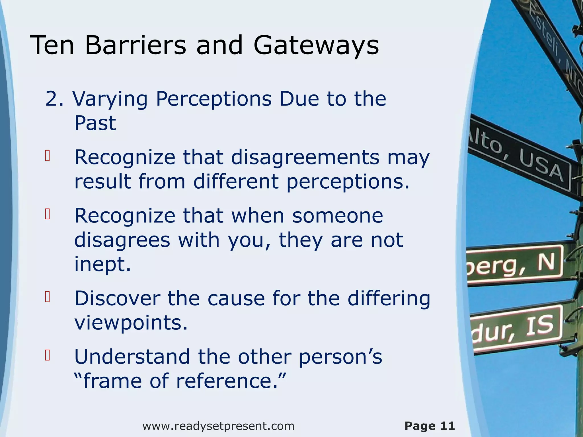 Ten Barriers and Gateways
 2. Varying Perceptions Due to the
    Past
    Recognize that disagreements may
     result from different perceptions.
    Recognize that when someone
     disagrees with you, they are not
     inept.
    Discover the cause for the differing
     viewpoints.
    Understand the other person’s
     “frame of reference.”

           www.readysetpresent.com      Page 11
 