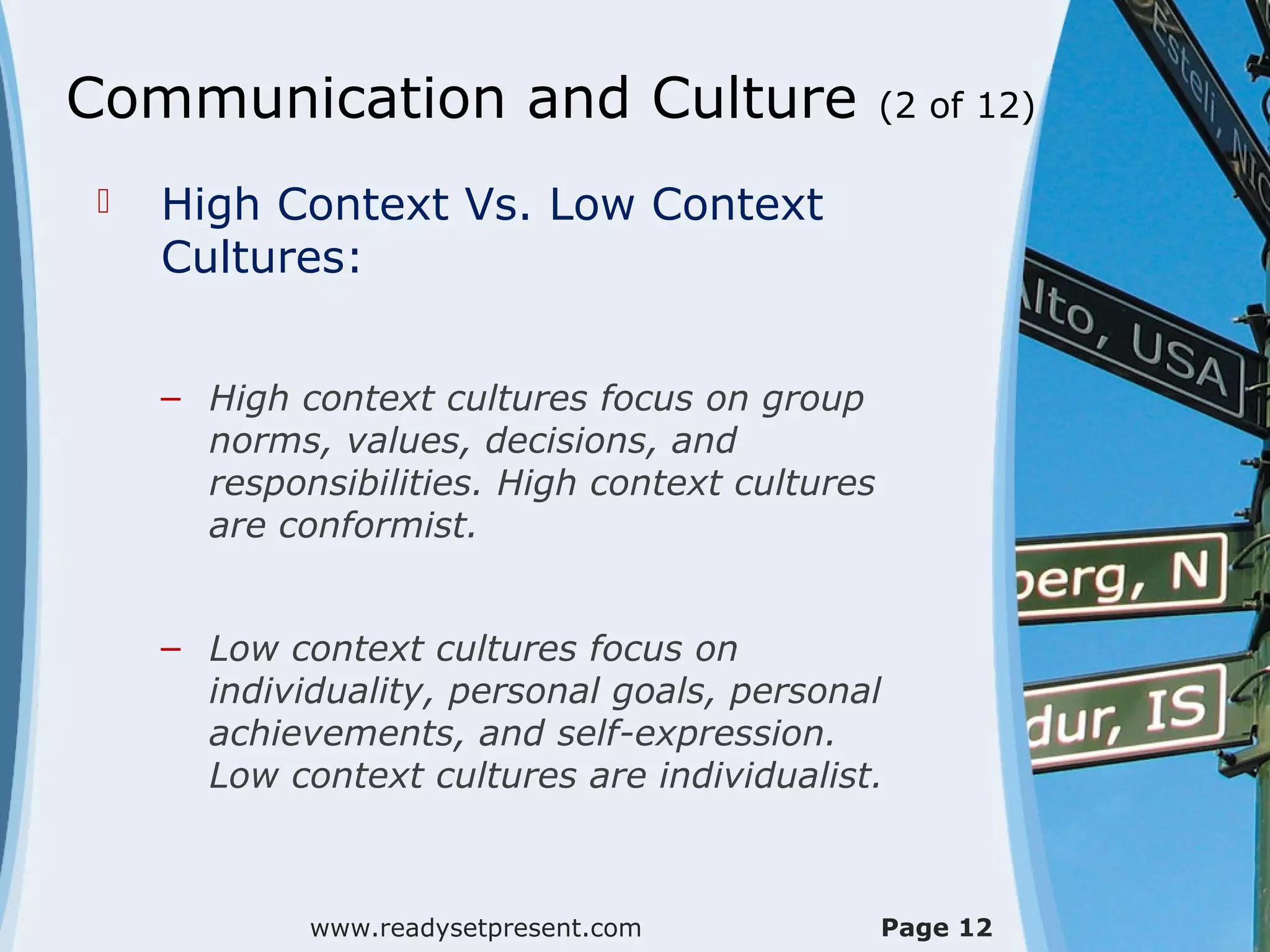 Communication and Culture                        (2 of 12)

    High Context Vs. Low Context
     Cultures:


     – High context cultures focus on group
       norms, values, decisions, and
       responsibilities. High context cultures
       are conformist.


     – Low context cultures focus on
       individuality, personal goals, personal
       achievements, and self-expression.
       Low context cultures are individualist.



             www.readysetpresent.com             Page 12
 