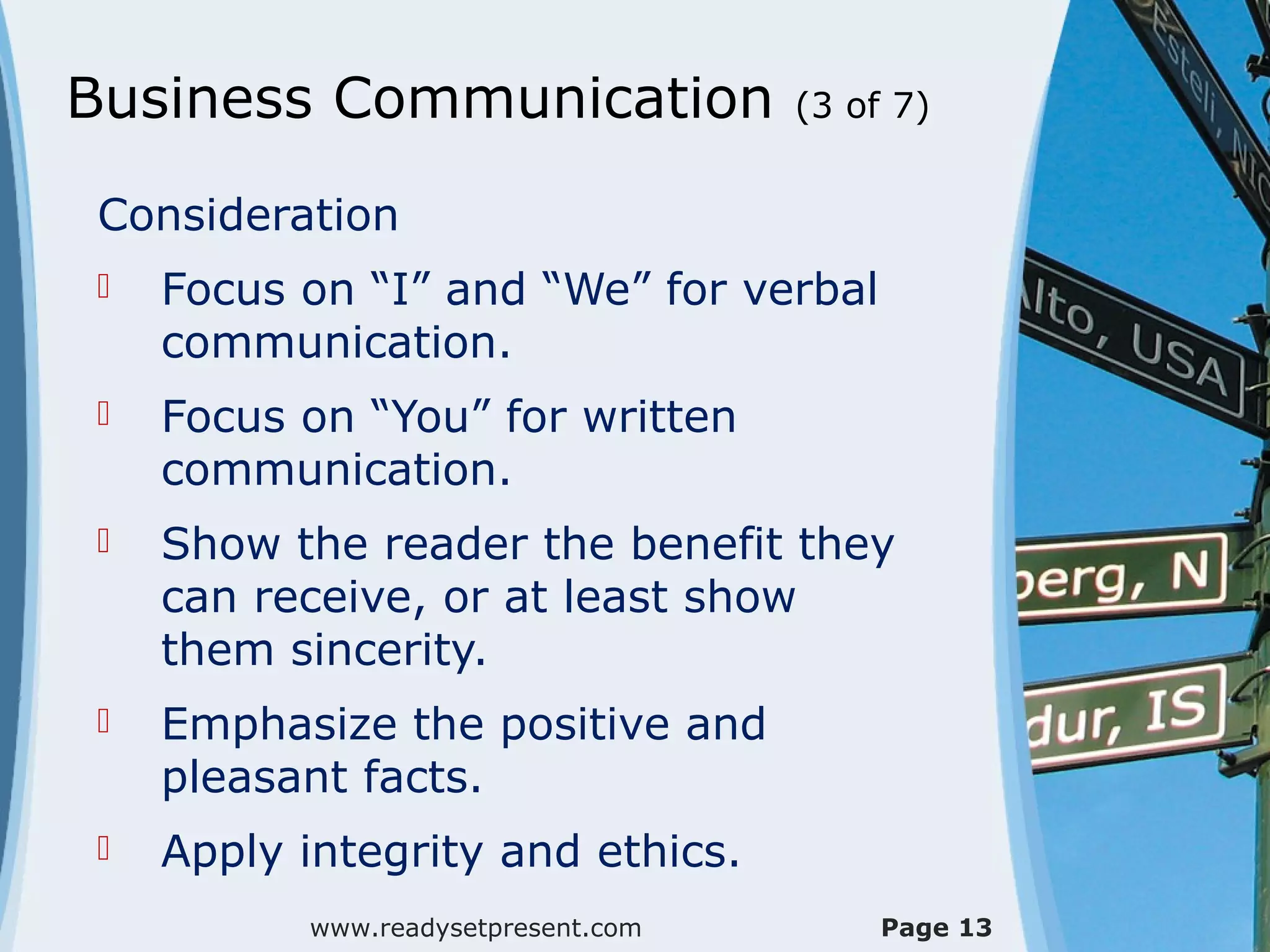 Business Communication              (3 of 7)


Consideration
   Focus on “I” and “We” for verbal
    communication.
   Focus on “You” for written
    communication.
   Show the reader the benefit they
    can receive, or at least show
    them sincerity.
   Emphasize the positive and
    pleasant facts.
   Apply integrity and ethics.
          www.readysetpresent.com        Page 13
 
