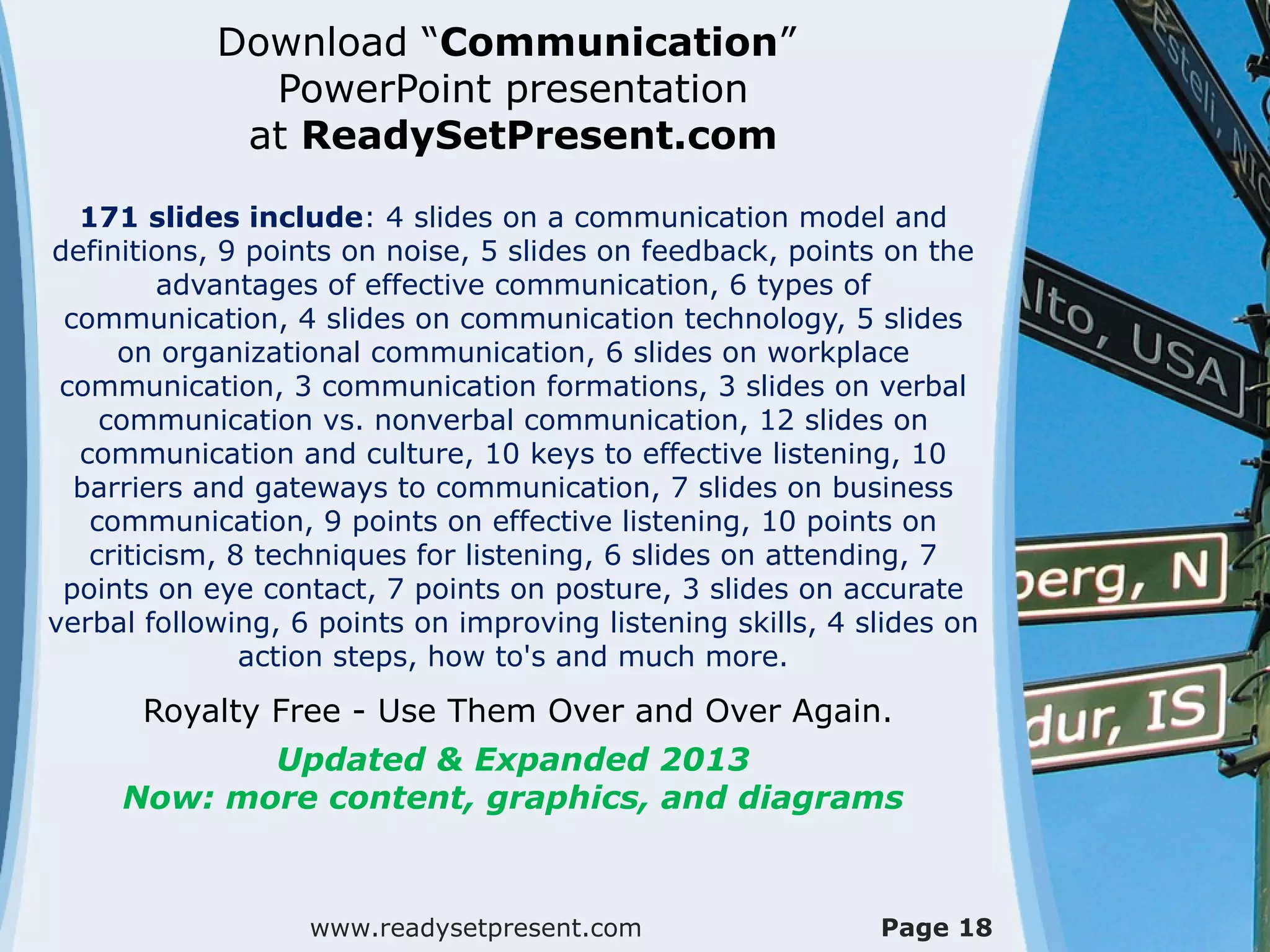 Download “Communication”
              PowerPoint presentation
             at ReadySetPresent.com

  171 slides include: 4 slides on a communication model and
definitions, 9 points on noise, 5 slides on feedback, points on the
         advantages of effective communication, 6 types of
 communication, 4 slides on communication technology, 5 slides
     on organizational communication, 6 slides on workplace
 communication, 3 communication formations, 3 slides on verbal
    communication vs. nonverbal communication, 12 slides on
  communication and culture, 10 keys to effective listening, 10
  barriers and gateways to communication, 7 slides on business
   communication, 9 points on effective listening, 10 points on
   criticism, 8 techniques for listening, 6 slides on attending, 7
 points on eye contact, 7 points on posture, 3 slides on accurate
verbal following, 6 points on improving listening skills, 4 slides on
               action steps, how to's and much more.
       Royalty Free - Use Them Over and Over Again.
            Updated & Expanded 2013
     Now: more content, graphics, and diagrams



                   www.readysetpresent.com                   Page 18
 