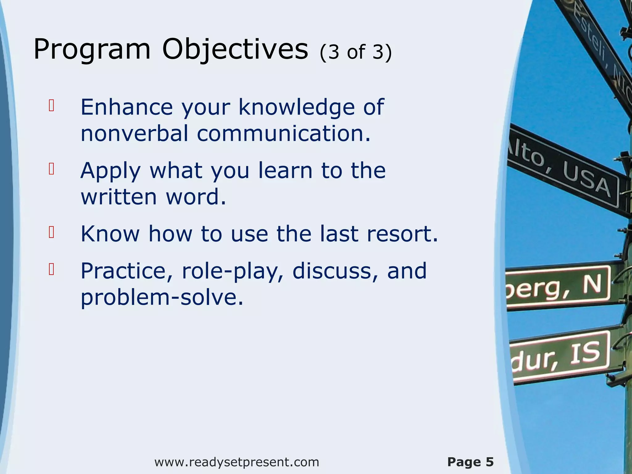 Program Objectives                (3 of 3)

    Enhance your knowledge of
     nonverbal communication.
    Apply what you learn to the
     written word.
    Know how to use the last resort.
    Practice, role-play, discuss, and
     problem-solve.




            www.readysetpresent.com          Page 5
 