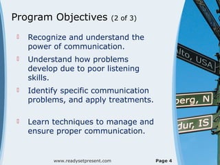 Program Objectives               (2 of 3)

    Recognize and understand the
     power of communication.
    Understand how problems
     develop due to poor listening
     skills.
    Identify specific communication
     problems, and apply treatments.

    Learn techniques to manage and
     ensure proper communication.


           www.readysetpresent.com          Page 4
 