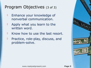Program Objectives                (3 of 3)

    Enhance your knowledge of
     nonverbal communication.
    Apply what you learn to the
     written word.
    Know how to use the last resort.
    Practice, role-play, discuss, and
     problem-solve.




            www.readysetpresent.com          Page 5
 