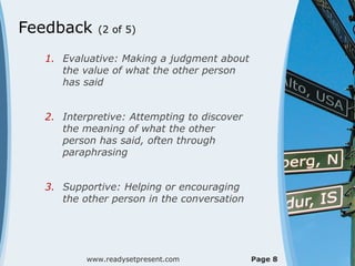 Feedback    (2 of 5)

  1. Evaluative: Making a judgment about
     the value of what the other person
     has said


  2. Interpretive: Attempting to discover
     the meaning of what the other
     person has said, often through
     paraphrasing


  3. Supportive: Helping or encouraging
     the other person in the conversation




          www.readysetpresent.com           Page 8
 