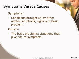 Symptoms Versus Causes
  Symptoms:
     Conditions brought on by other
      related situations; signs of a basic
      problem.
  Causes:
     The basic problems; situations that
      give rise to symptoms.




                      www.readysetpresent.com   Page 12
 