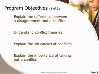 Program Objectives           (1 of 2)

     Explain the difference between
      a disagreement and a conflict.


     Understand conflict theories.


     Explain the six causes of conflicts.


     Explain the importance of talking
      out a conflict.


                      www.readysetpresent.com   Page 3
 