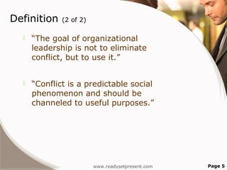 Definition    (2 of 2)

     “The goal of organizational
      leadership is not to eliminate
      conflict, but to use it.”


     “Conflict is a predictable social
      phenomenon and should be
      channeled to useful purposes.”




                         www.readysetpresent.com   Page 5
 