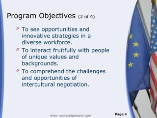 Program Objectives            (2 of 4)

   To see opportunities and
    innovative strategies in a
    diverse workforce.
   To interact fruitfully with people
    of unique values and
    backgrounds.
   To comprehend the challenges
    and opportunities of
    intercultural negotiation.




               www.readysetpresent.com   Page 4
 