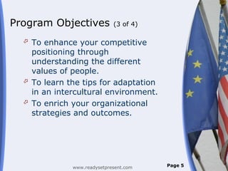 Program Objectives           (3 of 4)

   To enhance your competitive
    positioning through
    understanding the different
    values of people.
   To learn the tips for adaptation
    in an intercultural environment.
   To enrich your organizational
    strategies and outcomes.




              www.readysetpresent.com   Page 5
 