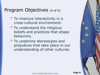 Program Objectives           (4 of 4)

   To improve interactivity in a
    cross-cultural environment.
   To understand the religious
    beliefs and practices that shape
    behaviors.
   To underline stereotypes and
    prejudices that take place in our
    understanding of other cultures.




              www.readysetpresent.com   Page 6
 