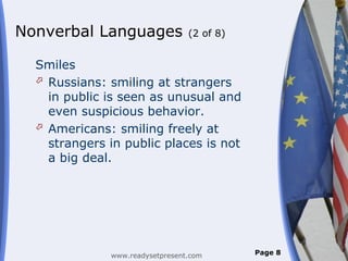 Nonverbal Languages              (2 of 8)


  Smiles
   Russians: smiling at strangers
    in public is seen as unusual and
    even suspicious behavior.
   Americans: smiling freely at
    strangers in public places is not
    a big deal.




              www.readysetpresent.com       Page 8
 