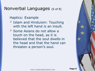 Nonverbal Languages              (6 of 8)


  Haptics: Example
   Islam and Hinduism: Touching
    with the left hand is an insult.
   Some Asians do not allow a
    touch on the head, as it is
    believed that the soul dwells in
    the head and that the hand can
    threaten a person’s soul.




              www.readysetpresent.com       Page 9
 
