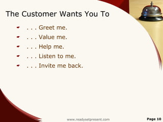 The Customer Wants You To
     . . . Greet me.
     . . . Value me.
     . . . Help me.
     . . . Listen to me.
     . . . Invite me back.




                       www.readysetpresent.com   Page 10
 