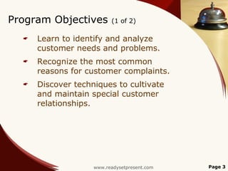 Program Objectives        (1 of 2)

     Learn to identify and analyze
      customer needs and problems.
     Recognize the most common
      reasons for customer complaints.
     Discover techniques to cultivate
      and maintain special customer
      relationships.




                    www.readysetpresent.com   Page 3
 