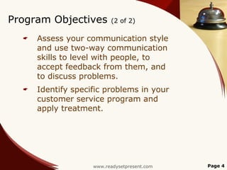 Program Objectives        (2 of 2)

     Assess your communication style
      and use two-way communication
      skills to level with people, to
      accept feedback from them, and
      to discuss problems.
     Identify specific problems in your
      customer service program and
      apply treatment.




                    www.readysetpresent.com   Page 4
 