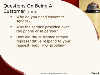 Questions On Being A
Customer (1 of 2)
     Why do you need customer
      service?
     Was the service provided over
      the phone or in person?
     How did the customer service
      representative respond to your
      request, inquiry or problem?




                   www.readysetpresent.com   Page 5
 