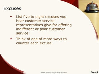 Excuses
     List five to eight excuses you
      hear customer service
      representatives give for offering
      indifferent or poor customer
      service.
     Think of one of more ways to
      counter each excuse.




                    www.readysetpresent.com   Page 8
 