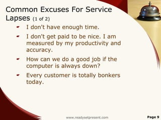 Common Excuses For Service
Lapses (1 of 2)
     I don't have enough time.
     I don't get paid to be nice. I am
      measured by my productivity and
      accuracy.
     How can we do a good job if the
      computer is always down?
     Every customer is totally bonkers
      today.




                   www.readysetpresent.com   Page 9
 