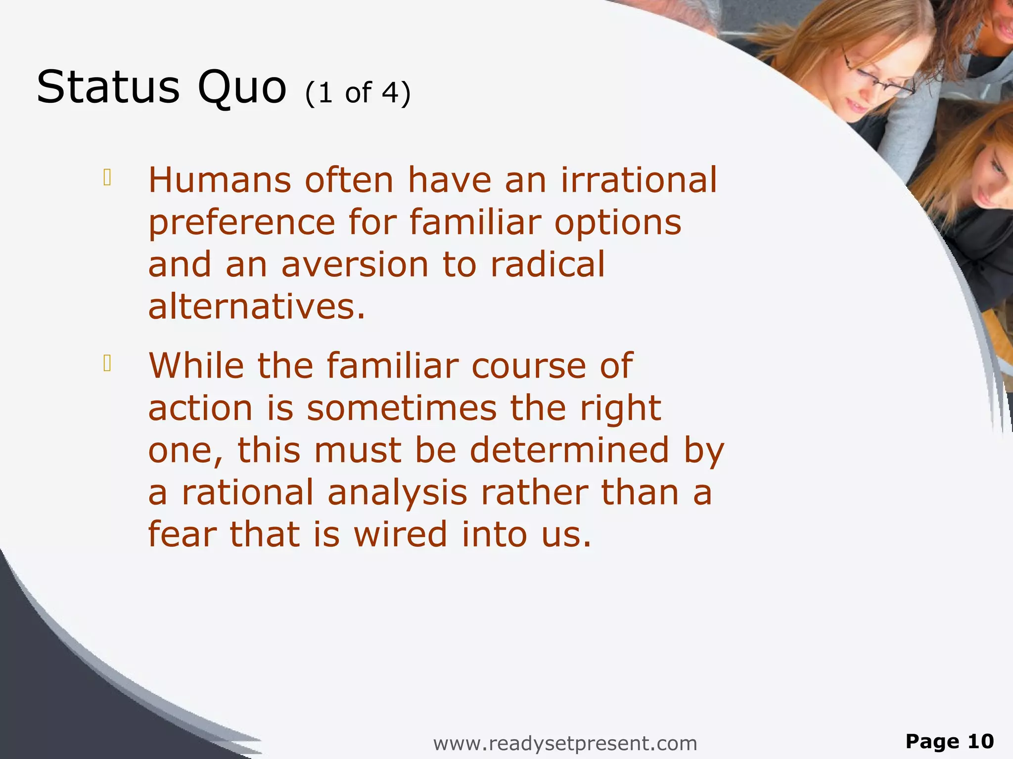 Status Quo    (1 of 4)

     Humans often have an irrational
      preference for familiar options
      and an aversion to radical
      alternatives.
     While the familiar course of
      action is sometimes the right
      one, this must be determined by
      a rational analysis rather than a
      fear that is wired into us.




                         www.readysetpresent.com   Page 10
 