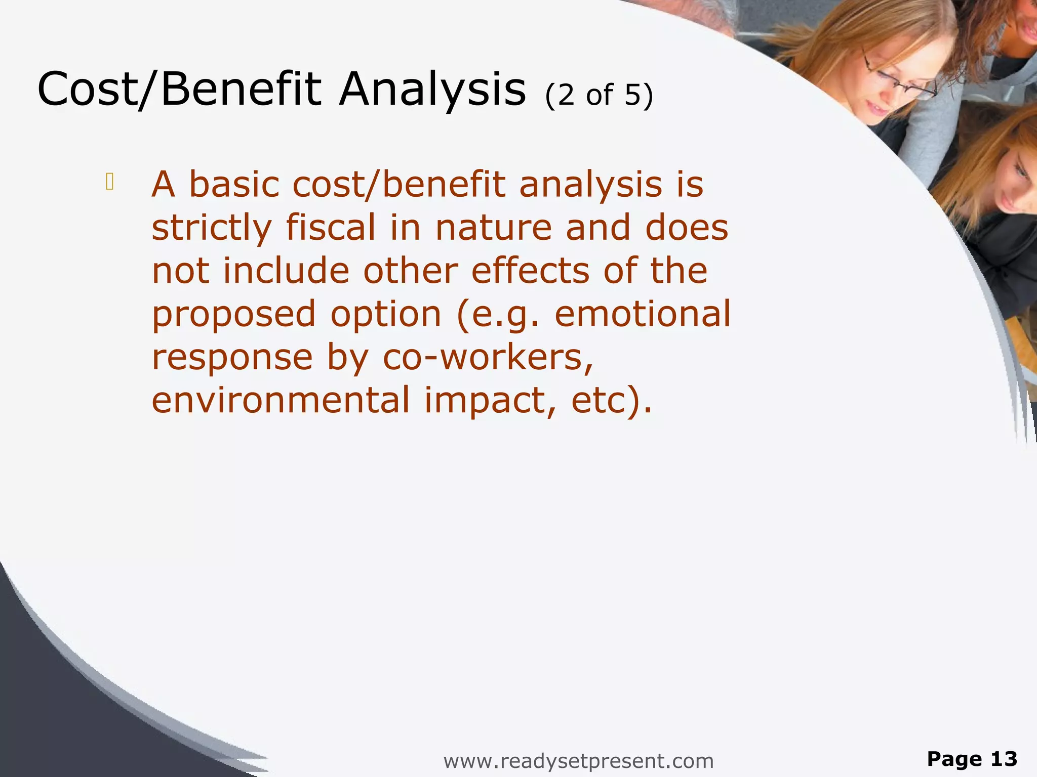 Cost/Benefit Analysis          (2 of 5)

     A basic cost/benefit analysis is
      strictly fiscal in nature and does
      not include other effects of the
      proposed option (e.g. emotional
      response by co-workers,
      environmental impact, etc).




                       www.readysetpresent.com   Page 13
 