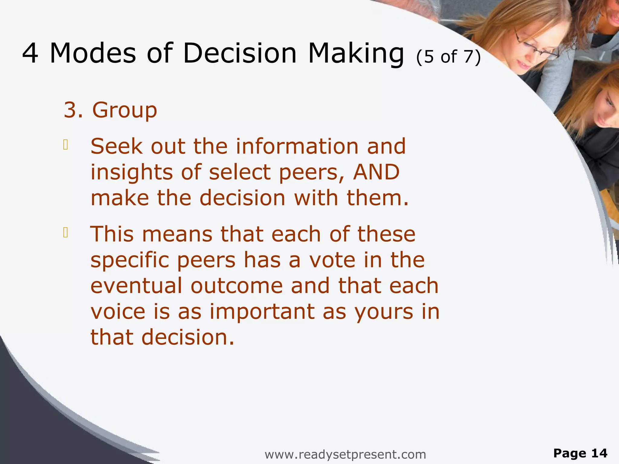 4 Modes of Decision Making                 (5 of 7)


  3. Group
     Seek out the information and
      insights of select peers, AND
      make the decision with them.
     This means that each of these
      specific peers has a vote in the
      eventual outcome and that each
      voice is as important as yours in
      that decision.




                      www.readysetpresent.com         Page 14
 