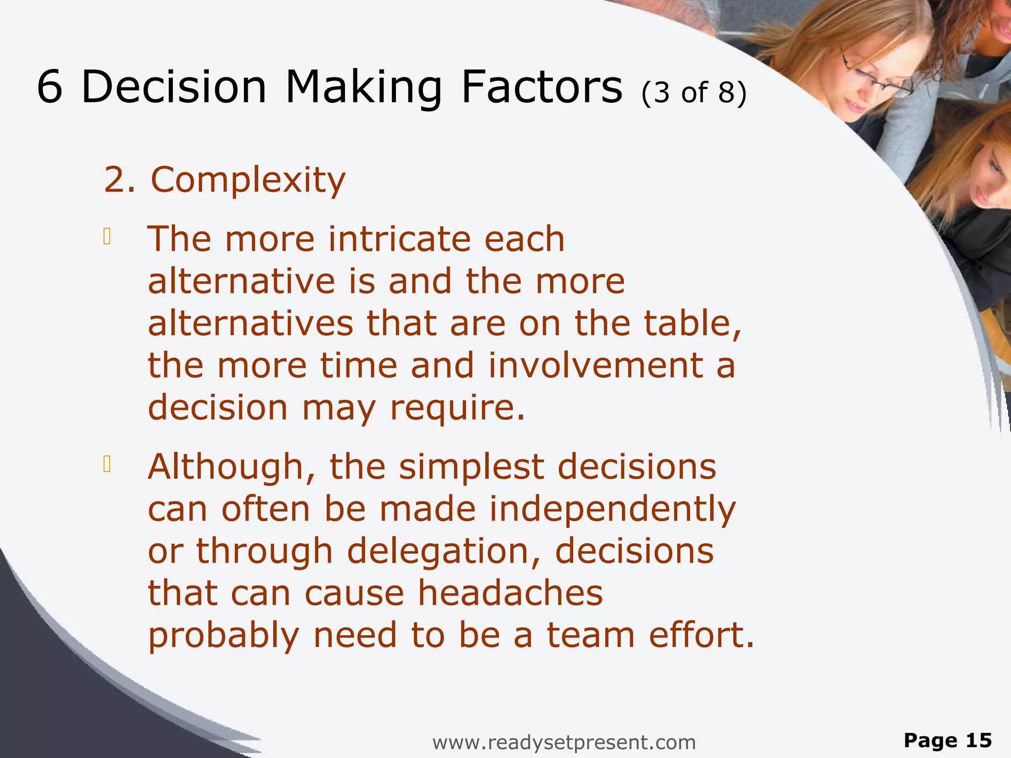 6 Decision Making Factors               (3 of 8)


  2. Complexity
     The more intricate each
      alternative is and the more
      alternatives that are on the table,
      the more time and involvement a
      decision may require.
     Although, the simplest decisions
      can often be made independently
      or through delegation, decisions
      that can cause headaches
      probably need to be a team effort.

                      www.readysetpresent.com      Page 15
 