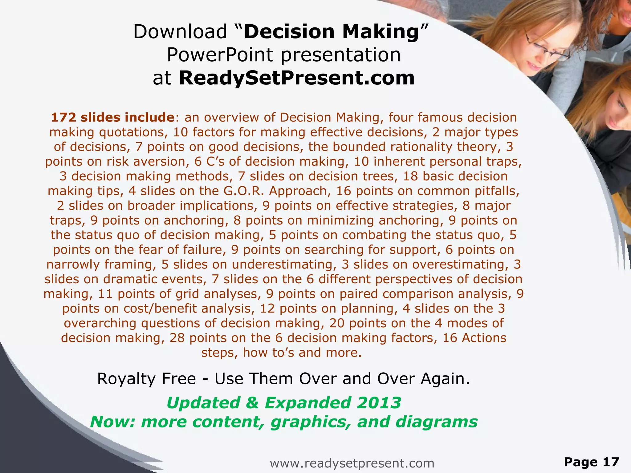 Download “Decision Making”
                PowerPoint presentation
               at ReadySetPresent.com
 172 slides include: an overview of Decision Making, four famous decision
 making quotations, 10 factors for making effective decisions, 2 major types
  of decisions, 7 points on good decisions, the bounded rationality theory, 3
points on risk aversion, 6 C’s of decision making, 10 inherent personal traps,
   3 decision making methods, 7 slides on decision trees, 18 basic decision
making tips, 4 slides on the G.O.R. Approach, 16 points on common pitfalls,
   2 slides on broader implications, 9 points on effective strategies, 8 major
 traps, 9 points on anchoring, 8 points on minimizing anchoring, 9 points on
 the status quo of decision making, 5 points on combating the status quo, 5
  points on the fear of failure, 9 points on searching for support, 6 points on
narrowly framing, 5 slides on underestimating, 3 slides on overestimating, 3
slides on dramatic events, 7 slides on the 6 different perspectives of decision
making, 11 points of grid analyses, 9 points on paired comparison analysis, 9
    points on cost/benefit analysis, 12 points on planning, 4 slides on the 3
    overarching questions of decision making, 20 points on the 4 modes of
    decision making, 28 points on the 6 decision making factors, 16 Actions
                            steps, how to’s and more.

        Royalty Free - Use Them Over and Over Again.
              Updated & Expanded 2013
       Now: more content, graphics, and diagrams

                                     www.readysetpresent.com                      Page 17
 