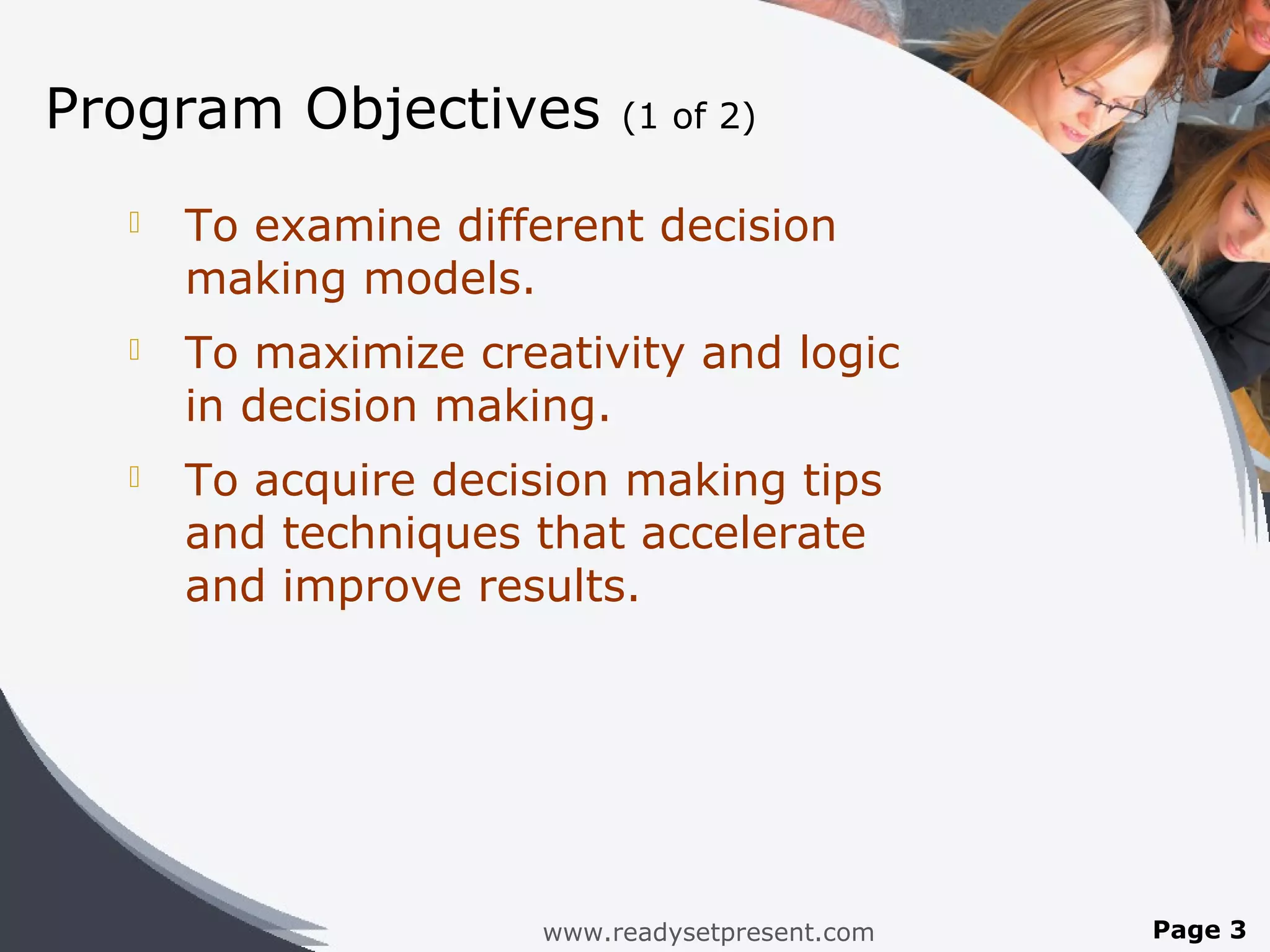 Program Objectives         (1 of 2)

     To examine different decision
      making models.
     To maximize creativity and logic
      in decision making.
     To acquire decision making tips
      and techniques that accelerate
      and improve results.




                      www.readysetpresent.com   Page 3
 