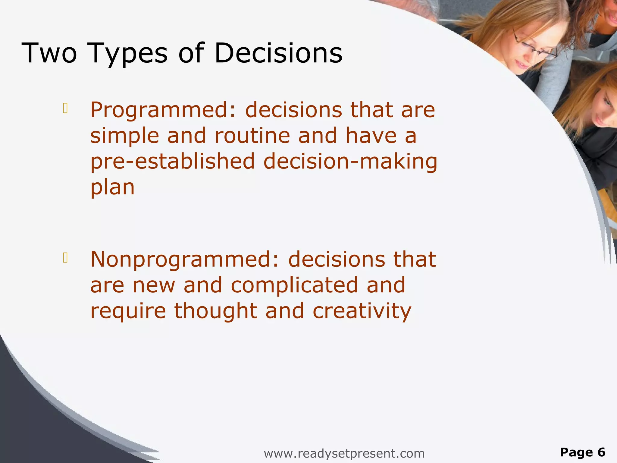 Two Types of Decisions
     Programmed: decisions that are
      simple and routine and have a
      pre-established decision-making
      plan


     Nonprogrammed: decisions that
      are new and complicated and
      require thought and creativity




                     www.readysetpresent.com   Page 6
 