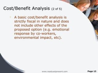 Cost/Benefit Analysis          (2 of 5)

     A basic cost/benefit analysis is
      strictly fiscal in nature and does
      not include other effects of the
      proposed option (e.g. emotional
      response by co-workers,
      environmental impact, etc).




                       www.readysetpresent.com   Page 13
 