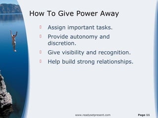 How To Give Power Away
     Assign important tasks.
     Provide autonomy and
      discretion.
     Give visibility and recognition.
     Help build strong relationships.




                www.readysetpresent.com   Page 11
 