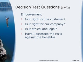 Decision Test Questions                   (1 of 2)


  Empowerment
     Is it right for the customer?
     Is it right for our company?
     Is it ethical and legal?
     Have I assessed the risks
      against the benefits?




                www.readysetpresent.com              Page 12
 