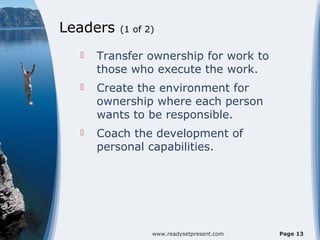 Leaders   (1 of 2)

     Transfer ownership for work to
      those who execute the work.
     Create the environment for
      ownership where each person
      wants to be responsible.
     Coach the development of
      personal capabilities.




                 www.readysetpresent.com   Page 13
 