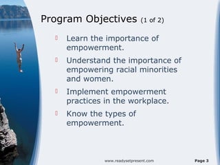 Program Objectives              (1 of 2)

     Learn the importance of
      empowerment.
     Understand the importance of
      empowering racial minorities
      and women.
     Implement empowerment
      practices in the workplace.
     Know the types of
      empowerment.



                www.readysetpresent.com    Page 3
 