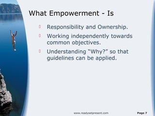 What Empowerment - Is
     Responsibility and Ownership.
     Working independently towards
      common objectives.
     Understanding “Why?” so that
      guidelines can be applied.




               www.readysetpresent.com   Page 7
 