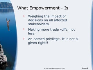 What Empowerment - Is
     Weighing the impact of
      decisions on all affected
      stakeholders.
     Making more trade -offs, not
      less.
     An earned privilege. It is not a
      given right!!




                www.readysetpresent.com   Page 8
 
