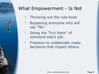 What Empowerment - Is Not
     Throwing out the rule book.
     Bypassing everyone who will
      say “No”.
     Doing the “Fun Parts” of
      someone else’s job.
     Freedom to unilaterally make
      decisions that impact others.




               www.readysetpresent.com   Page 9
 