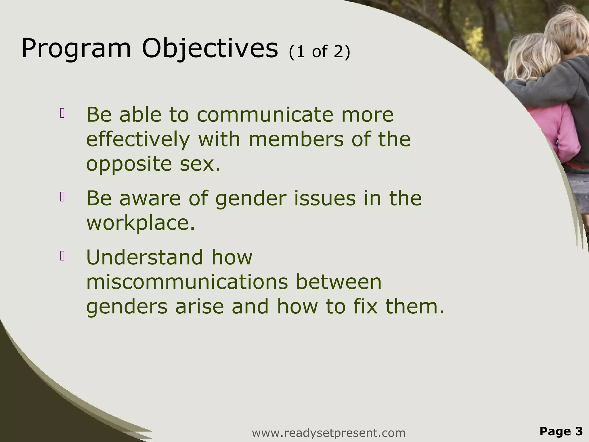 Program Objectives        (1 of 2)


     Be able to communicate more
      effectively with members of the
      opposite sex.
     Be aware of gender issues in the
      workplace.
     Understand how
      miscommunications between
      genders arise and how to fix them.




                     www.readysetpresent.com   Page 3
 