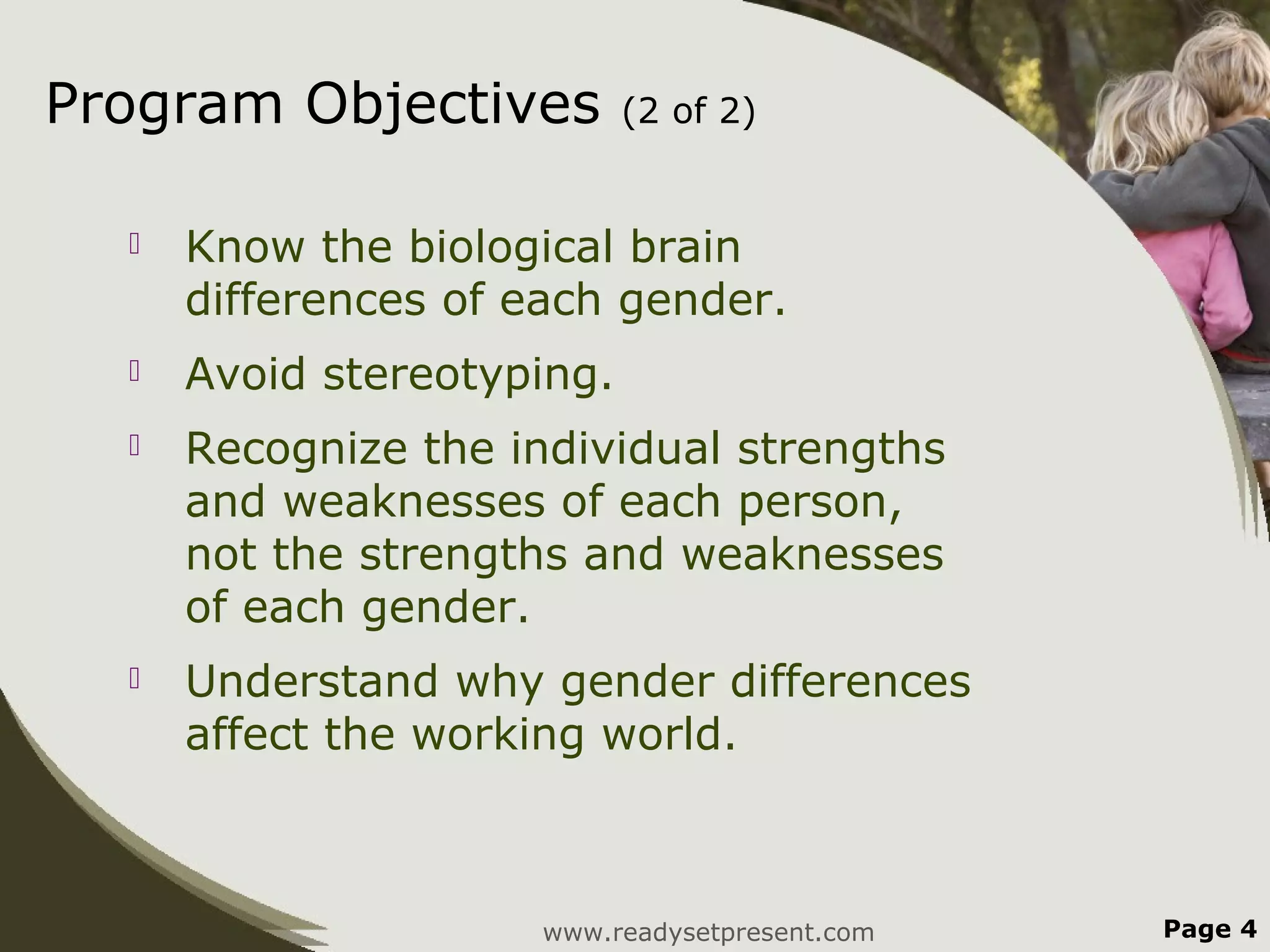 Program Objectives          (2 of 2)


     Know the biological brain
      differences of each gender.
     Avoid stereotyping.
     Recognize the individual strengths
      and weaknesses of each person,
      not the strengths and weaknesses
      of each gender.
     Understand why gender differences
      affect the working world.



                      www.readysetpresent.com   Page 4
 