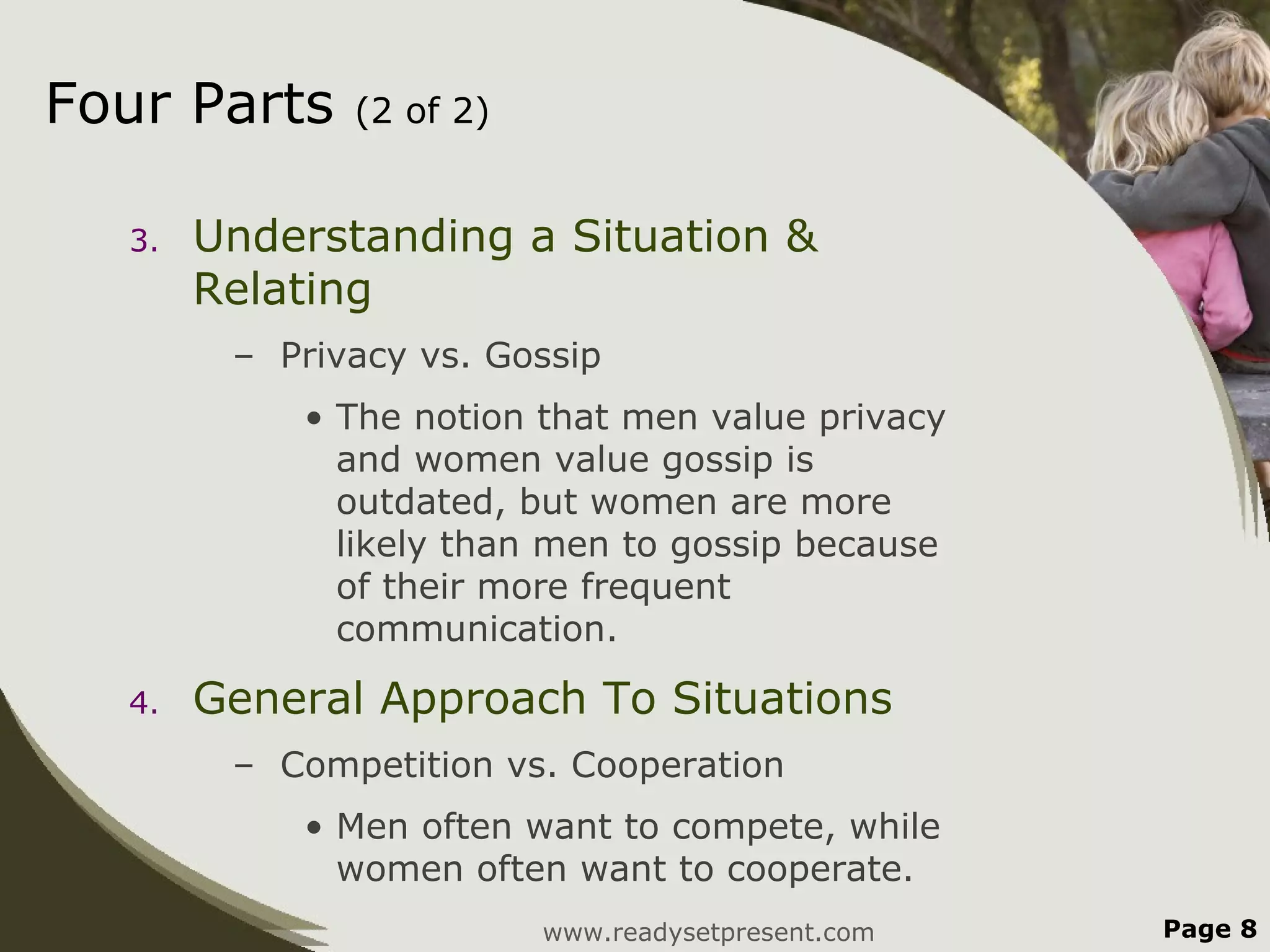 Four Parts    (2 of 2)


  3.   Understanding a Situation &
       Relating
        – Privacy vs. Gossip
           • The notion that men value privacy
             and women value gossip is
             outdated, but women are more
             likely than men to gossip because
             of their more frequent
             communication.

  4.   General Approach To Situations
        – Competition vs. Cooperation
           • Men often want to compete, while
             women often want to cooperate.
                         www.readysetpresent.com   Page 8
 