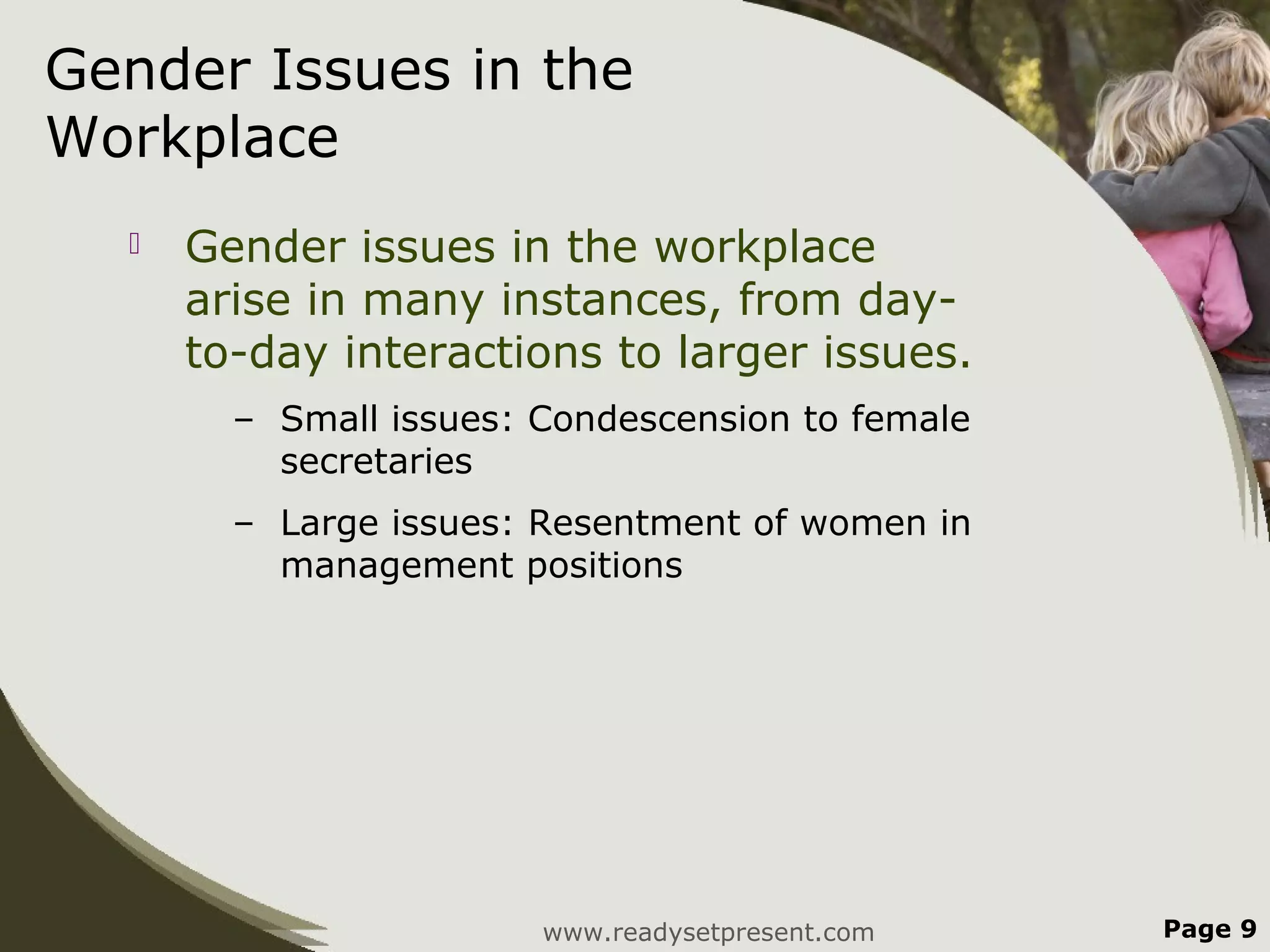 Gender Issues in the
Workplace
     Gender issues in the workplace
      arise in many instances, from day-
      to-day interactions to larger issues.
        – Small issues: Condescension to female
          secretaries
        – Large issues: Resentment of women in
          management positions




                        www.readysetpresent.com   Page 9
 