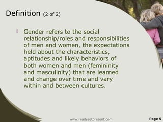 Definition    (2 of 2)


      Gender refers to the social
       relationship/roles and responsibilities
       of men and women, the expectations
       held about the characteristics,
       aptitudes and likely behaviors of
       both women and men (femininity
       and masculinity) that are learned
       and change over time and vary
       within and between cultures.




                         www.readysetpresent.com   Page 5
 