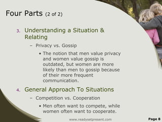 Four Parts    (2 of 2)


  3.   Understanding a Situation &
       Relating
        – Privacy vs. Gossip
           • The notion that men value privacy
             and women value gossip is
             outdated, but women are more
             likely than men to gossip because
             of their more frequent
             communication.

  4.   General Approach To Situations
        – Competition vs. Cooperation
           • Men often want to compete, while
             women often want to cooperate.
                         www.readysetpresent.com   Page 8
 