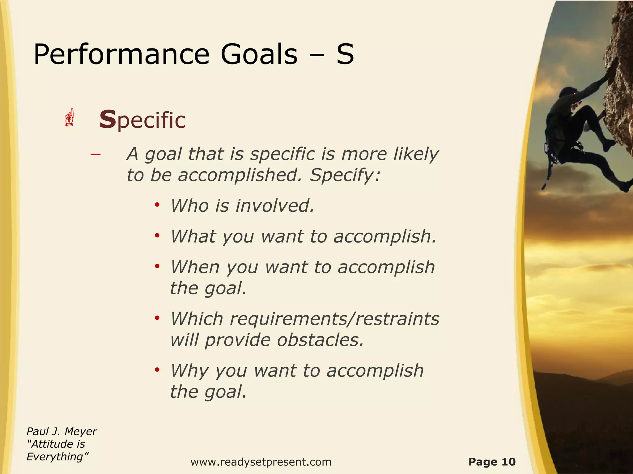 Performance Goals – S

       Specific
           –    A goal that is specific is more likely
                to be accomplished. Specify:
                   • Who is involved.
                   • What you want to accomplish.
                   • When you want to accomplish
                     the goal.
                   • Which requirements/restraints
                     will provide obstacles.
                   • Why you want to accomplish
                     the goal.

Paul J. Meyer
“Attitude is
Everything”                                              Page 10
                       www.readysetpresent.com
 