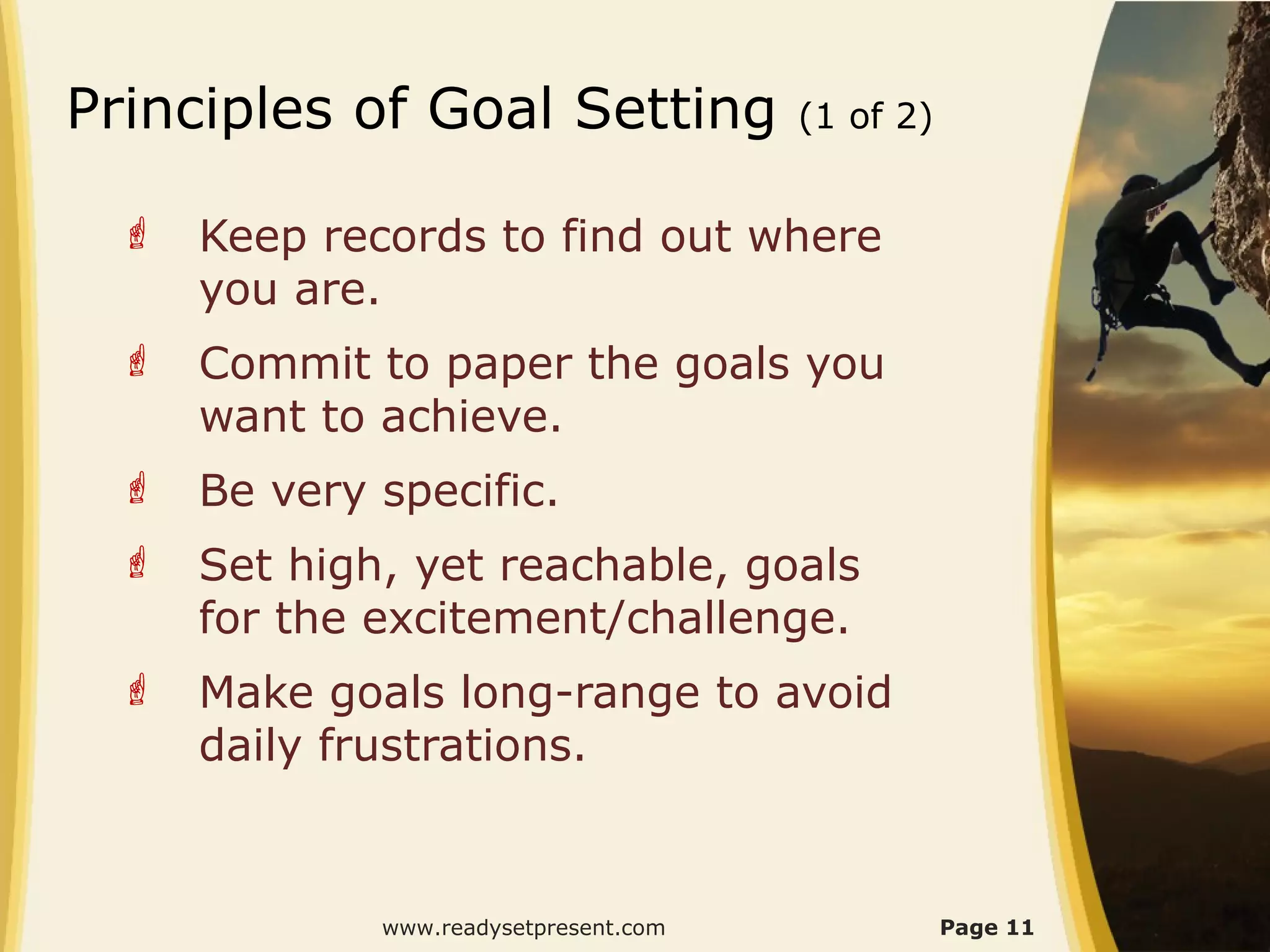 Principles of Goal Setting             (1 of 2)


    Keep records to find out where
     you are.
    Commit to paper the goals you
     want to achieve.
    Be very specific.
    Set high, yet reachable, goals
     for the excitement/challenge.
    Make goals long-range to avoid
     daily frustrations.


             www.readysetpresent.com              Page 11
 