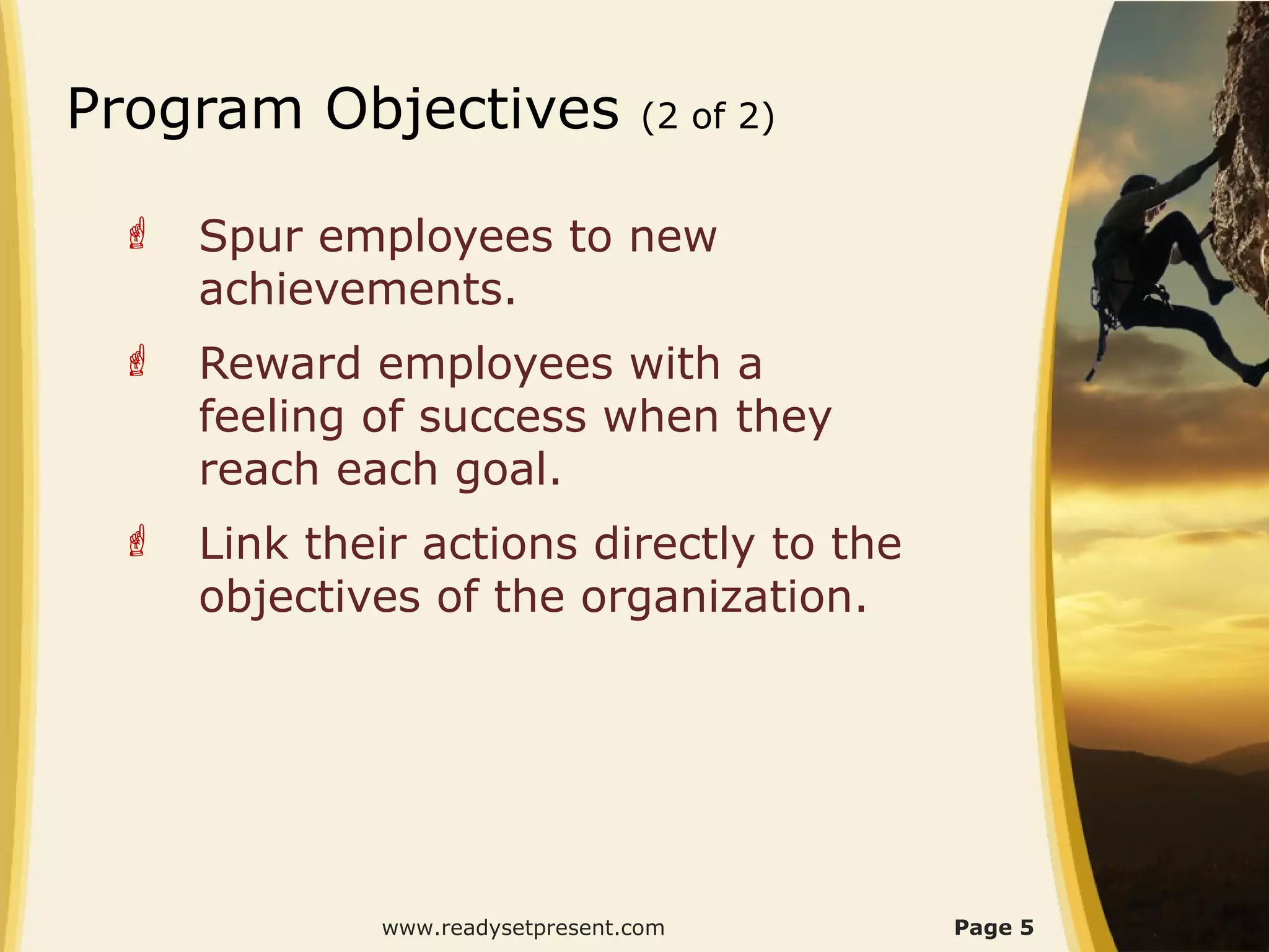 Program Objectives               (2 of 2)


    Spur employees to new
     achievements.
    Reward employees with a
     feeling of success when they
     reach each goal.
    Link their actions directly to the
     objectives of the organization.




             www.readysetpresent.com        Page 5
 